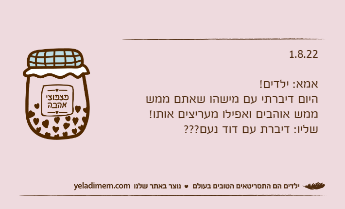 1.8.22אמא: ילדים!היום דיברתי עם מישהו שאתם ממש ממש אוהבים ואפילו מעריצים אותו!שליו: דיברת עם דוד נעם???