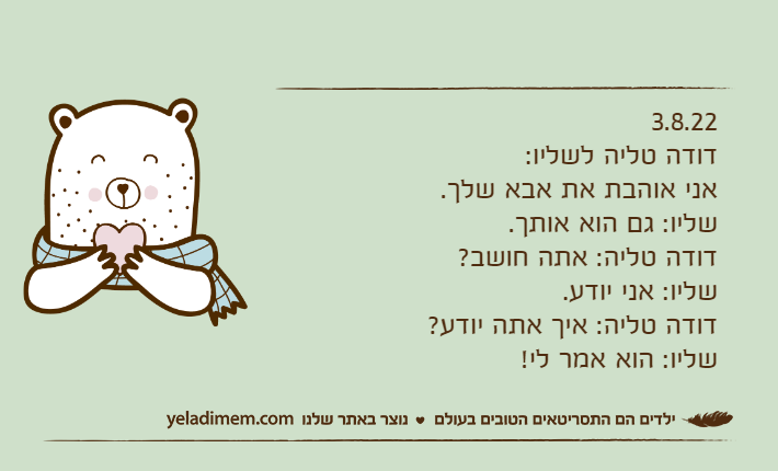 3.8.22דודה טליה לשליו: אני אוהבת את אבא שלך.שליו: גם הוא אותך.דודה טליה: אתה חושב?שליו: אני יודע.דודה טליה: איך אתה יודע?שליו: הוא אמר לי!