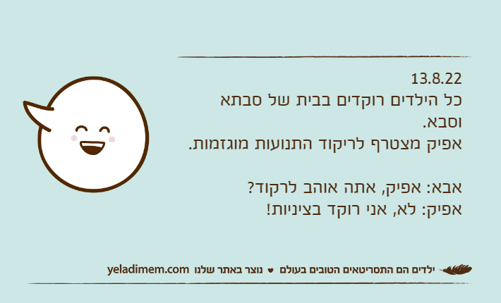 13.8.22כל הילדים רוקדים בבית של סבתא וסבא.אפיק מצטרף לריקוד התנועות מוגזמות.אבא: אפיק, אתה אוהב לרקוד?אפיק: לא, אני רוקד בציניות!