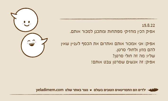 15.8.22אפיק הכין מחזיקי מפתחות ומתכנן למכור אותם.אפיק: אני אמכור אותם ואתרום את הכסף לעניין שאין להם מזון ולחולי סרטן. שליו: מה זה חולי סרטן?אפיק: זה אנשים שסרטן צבט אותם!
