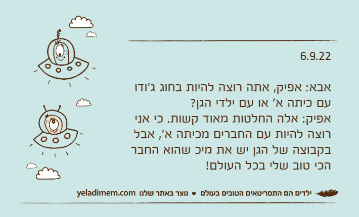 6.9.22אבא: אפיק, אתה רוצה להיות בחוג ג'ודו עם כיתה א' או עם ילדי הגן?אפיק: אלה החלטות מאוד קשות. כי אני רוצה להיות עם החברים מכיתה א', אבל בקבוצה של הגן יש את מיכ שהוא החבר הכי טוב שלי בכל העולם!