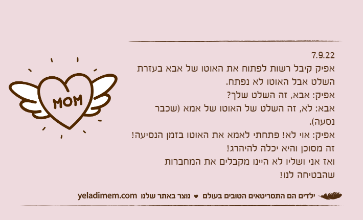 7.9.22אפיק קיבל רשות לפתוח את האוטו של אבא בעזרת השלט אבל האוטו לא נפתח.אפיק: אבא, זה השלט שלך?אבא: לא, זה השלט של האוטו של אמא )שכבר נסעה(.אפיק: אוי לא! פתחתי לאמא את האוטו בזמן הנסיעה! זה מסוכן והיא יכלה להיהרג!ואז אני ושליו לא היינו מקבלים את המחברות שהבטיחה לנו!