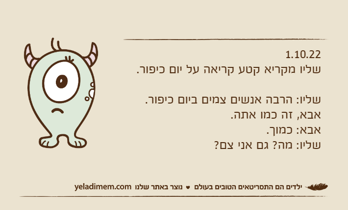 1.10.22שליו מקריא קטע קריאה על יום כיפור.שליו: הרבה אנשים צמים ביום כיפור.אבא, זה כמו אתה.אבא: כמוך.שליו: מה? גם אני צם?