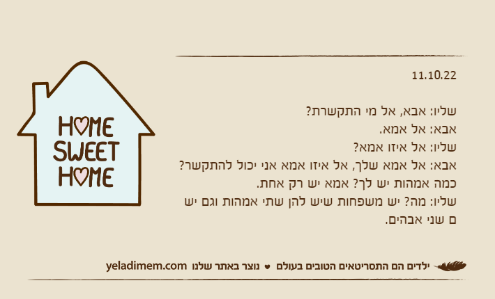 11.10.22שליו: אבא, אל מי התקשרת?אבא: אל אמא.שליו: אל איזו אמא?אבא: אל אמא שלך, אל איזו אמא אני יכול להתקשר? כמה אמהות יש לך? אמא יש רק אחת.שליו: מה? יש משפחות שיש להן שתי אמהות וגם יש ם שני אבהים.