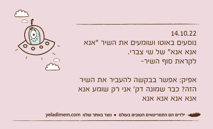 14.10.22נוסעים באוטו ושומעים את השיר "אנא אנא אנא" של שי צברי.לקראת סוף השיר-אפיק: אפשר בבקשה להעביר את השיר הזה? כבר שמונה דק' אני רק שומע אנא אנא אנא אנא אנא