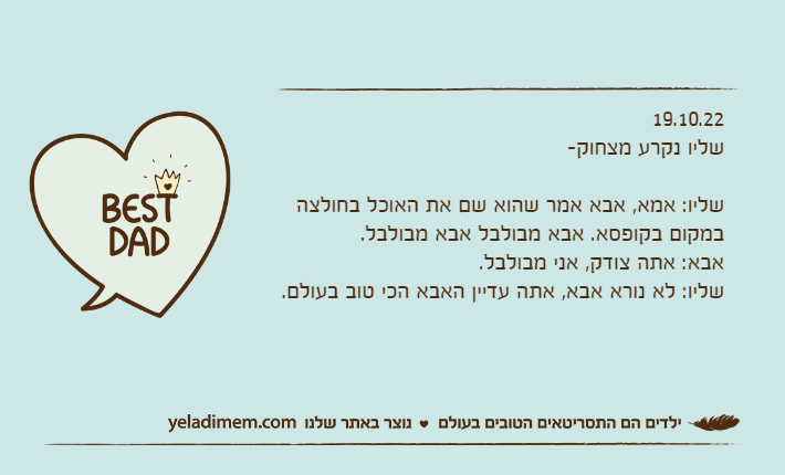 19.10.22שליו נקרע מצחוק-שליו: אמא, אבא אמר שהוא שם את האוכל בחולצה במקום בקופסא. אבא מבולבל אבא מבולבל.אבא: אתה צודק, אני מבולבל.שליו: לא נורא אבא, אתה עדיין האבא הכי טוב בעולם.
