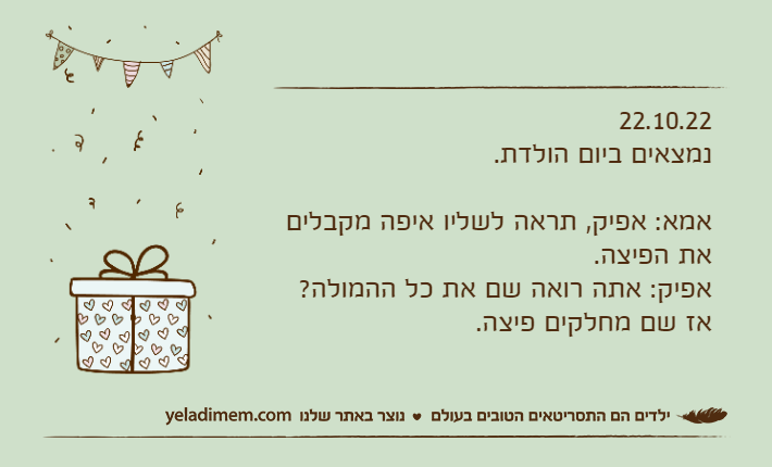 22.10.22נמצאים ביום הולדת.אמא: אפיק, תראה לשליו איפה מקבלים את הפיצה.אפיק: אתה רואה שם את כל ההמולה? אז שם מחלקים פיצה.