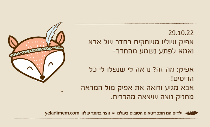 29.10.22אפיק ושליו משחקים בחדר של אבא ואמא לפתע נשמע מהחדר-אפיק: מה זה? נראה לי שנפלו לי כל הריסים!אבא מגיע ורואה את אפיק מול המראה מחזיק נוצה שיצאה מהכרית.