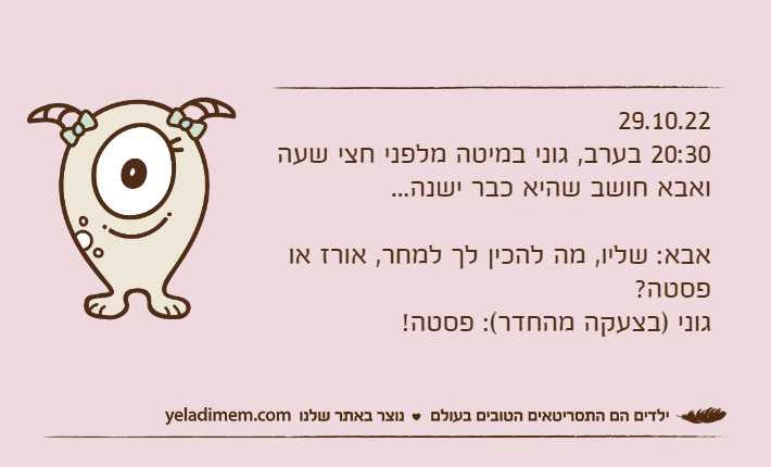 29.10.2220:30 בערב, גוני במיטה מלפני חצי שעה ואבא חושב שהיא כבר ישנה...אבא: שליו, מה להכין לך למחר, אורז או פסטה?גוני )בצעקה מהחדר(: פסטה!