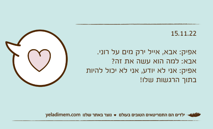 15.11.22אפיק: אבא, אייל ירק מים על רוני.אבא: למה הוא עשה את זה?אפיק: אני לא יודע, אני לא יכול להיות בתוך הרגשות שלו!