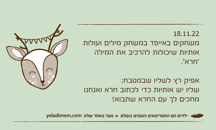 18.11.22משחקים באייפד במשחק מילים ועולות אותיות שיכולות להרכיב את המילה 'חרא'.אפיק רץ לשליו שבמטבח:שליו יש אותיות כדי לכתוב חרא ואנחנו מחכים לך עם החרא שתבוא!