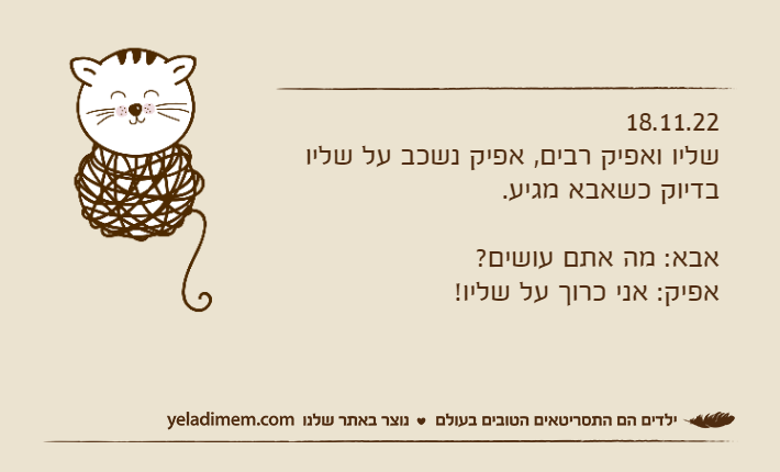 18.11.22שליו ואפיק רבים, אפיק נשכב על שליו בדיוק כשאבא מגיע.אבא: מה אתם עושים?אפיק: אני כרוך על שליו!