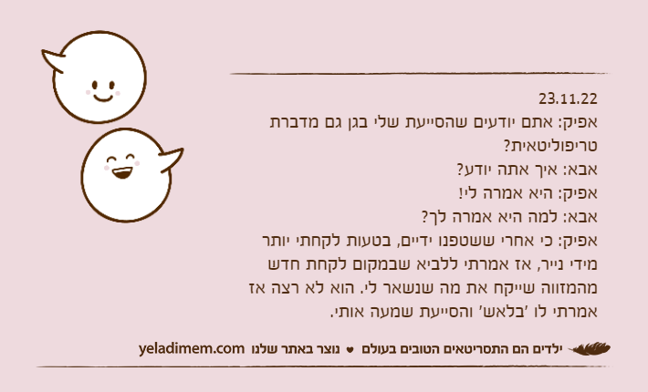 23.11.22אפיק: אתם יודעים שהסייעת שלי בגן גם מדברת טריפוליטאית?אבא: איך אתה יודע?אפיק: היא אמרה לי!אבא: למה היא אמרה לך?אפיק: כי אחרי ששטפנו ידיים, בטעות לקחתי יותר מידי נייר, אז אמרתי ללביא שבמקום לקחת חדש מהמזווה שייקח את מה שנשאר לי. הוא לא רצה אז אמרתי לו 'בלאש' והסייעת שמעה אותי.