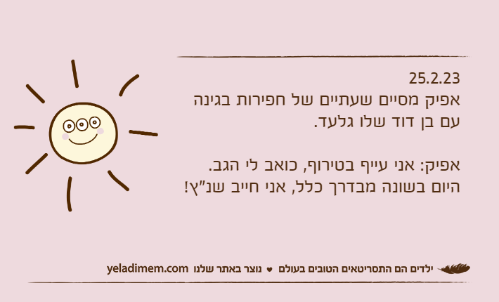 25.2.23אפיק מסיים שעתיים של חפירות בגינה עם בן דוד שלו גלעד.אפיק: אני עייף בטירוף, כואב לי הגב.היום בשונה מבדרך כלל, אני חייב שנ"ץ!