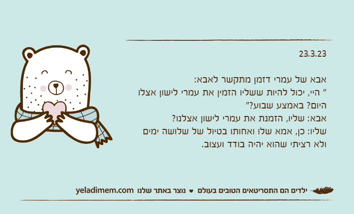 23.3.23אבא של עמרי דזמן מתקשר לאבא:" היי, יכול להיות ששליו הזמין את עמרי לישון אצלו היום? באמצע שבוע?"אבא: שליו, הזמנת את עמרי לישון אצלנו?שליו: כן, אמא שלו ואחותו בטיול של שלושה ימים ולא רציתי שהוא יהיה בודד ועצוב.