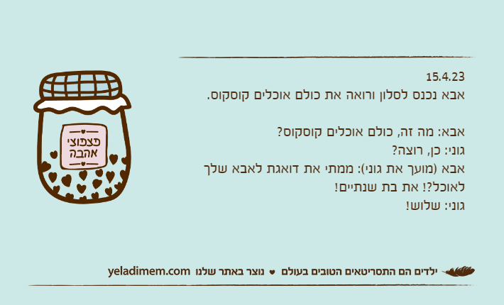 15.4.23אבא נכנס לסלון ורואה את כולם אוכלים קוסקוס.אבא: מה זה, כולם אוכלים קוסקוס?גוני: כן, רוצה?אבא )מועך את גוני(: ממתי את דואגת לאבא שלך לאוכל?! את בת שנתיים!גוני: שלוש!