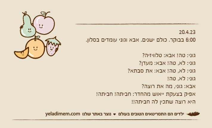 20.4.236:00 בבוקר. כולם ישנים. אבא וגוני עומדים בסלון.גוני: טה! אבא: טלוויזיה?גוני: לא, טה! אבא: מעדן?גוני: לא, טה! אבא: את סבתא?גוני: לא, טה!אבא: גוני, מה את רוצה? אפיק בצעקת ייאוש מהחדר: חביתה! חביתה! היא רוצה שתכין לה חביתה!!