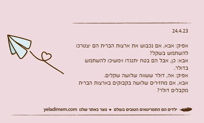 24.4.23אפיק: אבא, אם נכבוש את ארצות הברית הם יצטרכו להשתמש בשקל?אבא: כן, אבל הם בטח יתנגדו וימשיכו להשתמש בדולר.אפיק: אה, דולר ששווה שלושה שקלים. אבא, אם מחזירים שלושה בקבוקים בארצות הברית מקבלים דולר?