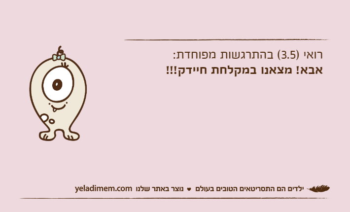רואי )3.5( בהתרגשות מפוחדת:אבא! מצאנו במקלחת חיידק!!!