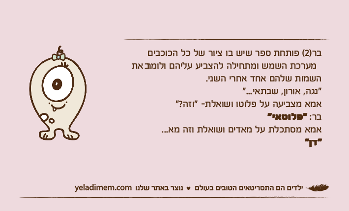 בר)2( פותחת ספר שיש בו ציור של כל הכוכבים במערכת השמש ומתחילה להצביע עליהם ולומר אתהשמות שלהם אחד אחרי השני."נגה, אורון, שבתאי..."אמא מצביעה על פלוטו ושואלת- "וזה?"בר: "פלוטאי"אמא מסתכלת על מאדים ושואלת וזה מא..."דן"