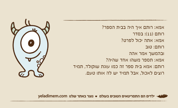 אמא: רותם איך היה בבית הספר?רותם )11(: בסדראמא: אתה יכול לפרט?רותם: טוב ובהמשך אמר אההאמא: תספר משהו אחד שהיה?רותם: אמא בית ספר זה כמו עוגת שוקולד, תמיד רוצים לאכול, אבל תמיד יש לה אותו טעם.
