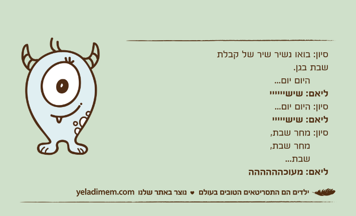 סיון: בואו נשיר שיר של קבלת שבת בגן.       היום יום...ליאם: שישייייייסיון: היום יום...ליאם: שישיייייסיון: מחר שבת,      מחר שבת,      שבת...ליאם: מעוכהההההה