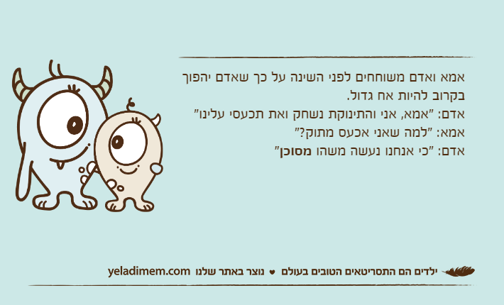 אמא ואדם משוחחים לפני השינה על כך שאדם יהפוך בקרוב להיות אח גדול.אדם: "אמא, אני והתינוקת נשחק ואת תכעסי עלינו"אמא: "למה שאני אכעס מתוק?"אדם: "כי אנחנו נעשה משהו מסוכן"