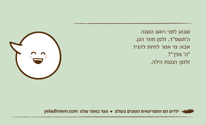 שבוע לפני ראש השנה ה'תשפ"ד, זלמן חוזר הגן.אבא: מי אמר לחיות להגיד "ה' מלך"?זלמן: הגננת הילה.