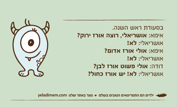 בסעודת ראש השנה.אימא: אושריאלי, רוצה אורז ירוק?אושריאלי: לא!אימא: אולי אורז אדום?אושריאלי: לא!דודה: אולי פשוט אורז לבן?אושריאלי: לא! יש אורז כחול?