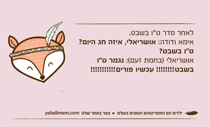 לאחר סדר ט"ו בשבט. אימא ודודה: אושריאלי, איזה חג היום? ט"ו בשבט?אושריאלי )בחמת זעם(: נגמר ט"ו בשבט!!!!!!!! עכשיו פורים!!!!!!!!!!!