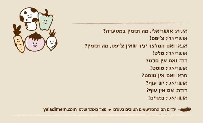 אימא: אושריאלי, מה תזמין במסעדה?אושריאלי: צ'יפס!אבא: ואם המלצר יגיד שאין צ'יפס, מה תזמין?אושריאלי: סלט!דוד: ואם אין סלט?אושריאלי: טוסט!סבא: ואם אין טוסט?אושריאלי: יש עוף?דודה: אם אין עוף?אושריאלי: גמדים!