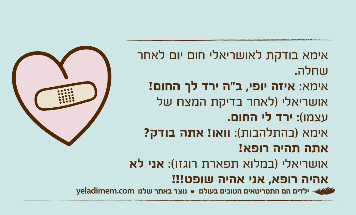 אימא בודקת לאושריאלי חום יום לאחר שחלה.אימא: איזה יופי, ב"ה ירד לך החום!אושריאלי )לאחר בדיקת המצח של עצמו(: ירד לי החום.אימא )בהתלהבות(: וואו! אתה בודק? אתה תהיה רופא!אושריאלי )במלוא תפארת רוגזו(: אני לא אהיה רופא, אני אהיה שופט!!!