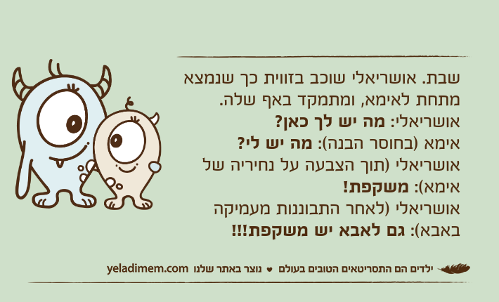 שבת. אושריאלי שוכב בזווית כך שנמצא מתחת לאימא, ומתמקד באף שלה.אושריאלי: מה יש לך כאן?אימא )בחוסר הבנה(: מה יש לי?אושריאלי )תוך הצבעה על נחיריה של אימא(: משקפת!אושריאלי )לאחר התבוננות מעמיקה באבא(: גם לאבא יש משקפת!!!