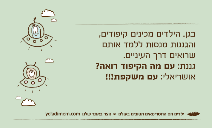 בגן. הילדים מכינים קיפודים, והגננות מנסות ללמד אותם שרואים דרך העיניים.גננת: עם מה הקיפוד רואה?אושריאלי: עם משקפת!!!