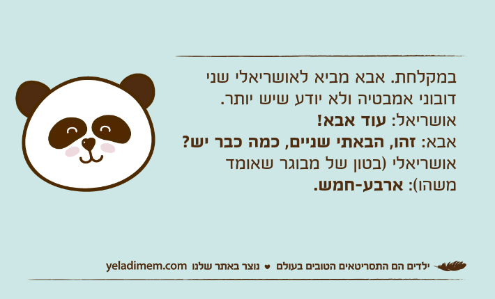 במקלחת. אבא מביא לאושריאלי שני דובוני אמבטיה ולא יודע שיש יותר.אושריאל: עוד אבא!אבא: זהו, הבאתי שניים, כמה כבר יש?אושריאלי )בטון של מבוגר שאומד משהו(: ארבע-חמש.