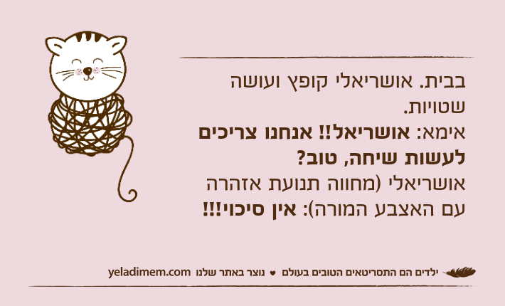 בבית. אושריאלי קופץ ועושה שטויות. אימא: אושריאל!! אנחנו צריכים לעשות שיחה, טוב?אושריאלי )מחווה תנועת אזהרה עם האצבע המורה(: אין סיכוי!!!