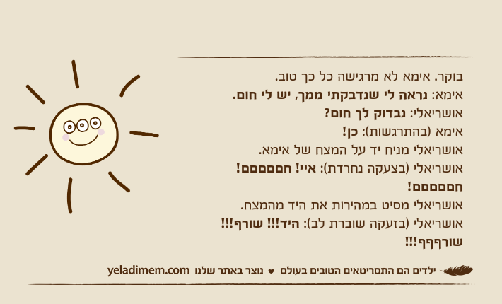 בוקר. אימא לא מרגישה כל כך טוב.אימא: נראה לי שנדבקתי ממך, יש לי חום.אושריאלי: נבדוק לך חום?אימא )בהתרגשות(: כן!אושריאלי מניח יד על המצח של אימא.אושריאלי )בצעקה נחרדת(: איי! חםםםםם! חםםםםם!אושריאלי מסיט במהירות את היד מהמצח.אושריאלי )בזעקה שוברת לב(: היד!!! שורף!!! שורףףף!!!