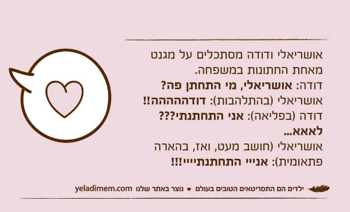 אושריאלי ודודה מסתכלים על מגנט מאחת החתונות במשפחה.דודה: אושריאלי, מי התחתן פה?אושריאלי )בהתלהבות(: דודההההה!!דודה )בפליאה(: אני התחתנתי??? לאאא...אושריאלי )חושב מעט, ואז, בהארה פתאומית(: אנייי התחתנתיייי!!!