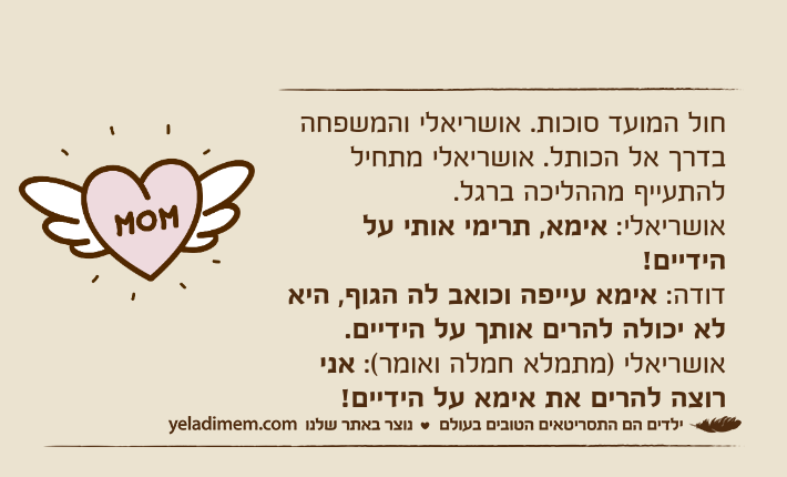 חול המועד סוכות. אושריאלי והמשפחה בדרך אל הכותל. אושריאלי מתחיל להתעייף מההליכה ברגל.אושריאלי: אימא, תרימי אותי על הידיים!דודה: אימא עייפה וכואב לה הגוף, היא לא יכולה להרים אותך על הידיים.אושריאלי )מתמלא חמלה ואומר(: אני רוצה להרים את אימא על הידיים!