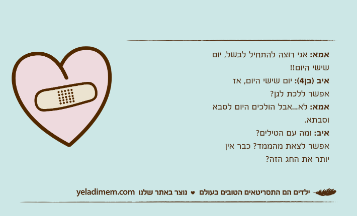 אמא: אני רוצה להתחיל לבשל, יום שישי היום!!איב )בן4(: יום שישי היום, אז אפשר ללכת לגן?אמא: לא...אבל הולכים היום לסבא וסבתא.איב: ומה עם הטילים?אפשר לצאת מהממד? כבר אין יותר את החג הזה?