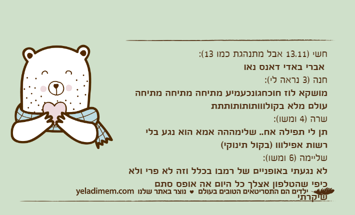 חשי )13.11 אבל מתנהגת כמו 13(: אברי באדי דאנס נאוחנה )3 נראה לי(:מושקא לוז חוכחגונכעמיע מתיחה מתיחה מתיחה עולם מלא בקולווותותותותתתשרה )4 ומשו(:תן לי תפילה אח.. שלימההה אמא הוא נגע בלי רשות אפילווו )בקול תינוקי(שליימה )6 ומשו(:לא נגעתי באופניים של רמבו בכלל וזה לא פרי ולא כיפי שהטלפון אצלך כל היום אה אופס סתם שיקרתי