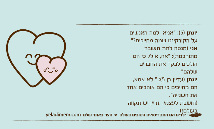 יונתן )5(: "אמא  למה האנשים על הקורקינט שמה מחייכים?"אני )מנסה לתת תשובה מתוחכמת(: "אה, אולי, כי הם הולכים לבקר את החברים שלהם"יונתן )עדיין בן 5(: " לא אמא, הם מחייכים כי הם אוהבים אחד את השנייה".)חושבת לעצמי, עדיין יש תקווה בעולם!(