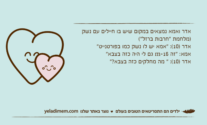אדר ואמא נמצאים במקום שיש בו חיילים עם נשק )מלחמת "חרבות ברזל"(אדר )10(: "אמא יש לו נשק כמו בפורטנייט"אמא: "זה m-16 גם לי היה כזה בצבא"אדר )10(: " מה מחלקים כזה בצבא?"