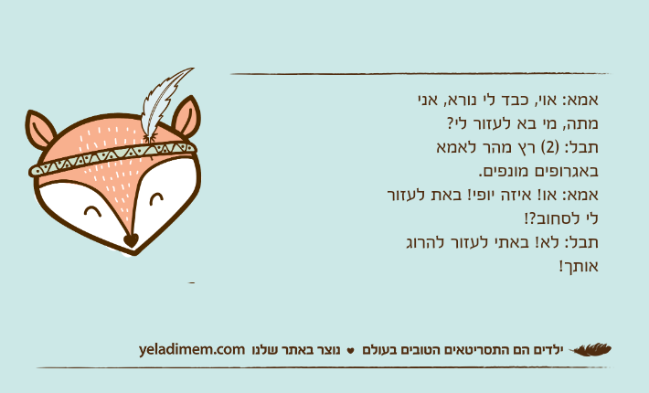 אמא: אוי, כבד לי נורא, אני מתה, מי בא לעזור לי? תבל: )2( רץ מהר לאמא באגרופים מונפים.אמא: או! איזה יופי! באת לעזור לי לסחוב?!תבל: לא! באתי לעזור להרוג אותך!