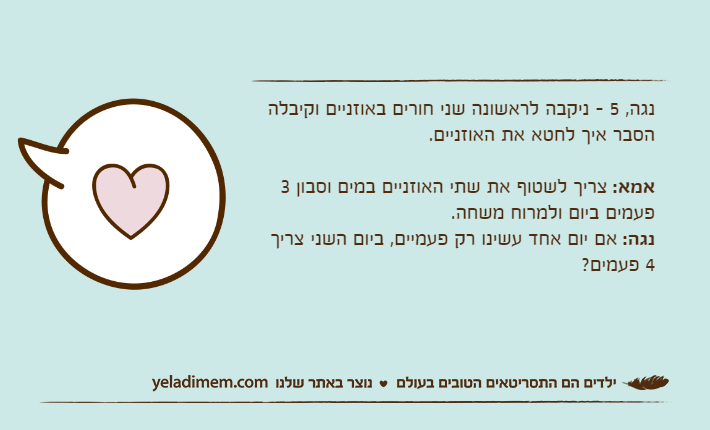נגה, 5 - ניקבה לראשונה שני חורים באוזניים וקיבלה הסבר איך לחטא את האוזניים.אמא: צריך לשטוף את שתי האוזניים במים וסבון 3 פעמים ביום ולמרוח משחה.נגה: אם יום אחד עשינו רק פעמיים, ביום השני צריך 4 פעמים?