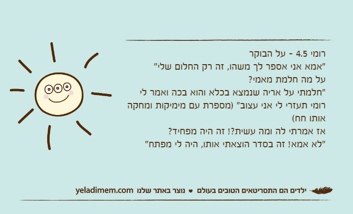רומי 4.5 - על הבוקר"אמא אני אספר לך משהו, זה רק החלום שלי"על מה חלמת מאמי?"חלמתי על אריה שנמצא בכלא והוא בכה ואמר לי רומי תעזרי לי אני עצוב" )מספרת עם מימיקות ומחקה אותו חח(אז אמרתי לה ומה עשית?! זה היה מפחיד?"לא אמא! זה בסדר הוצאתי אותו, היה לי מפתח"