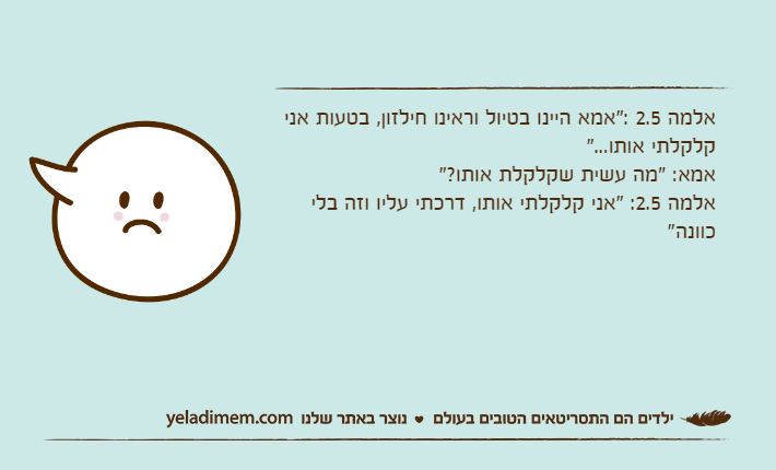 אלמה 2.5 :"אמא היינו בטיול וראינו חילזון, בטעות אני קלקלתי אותו..."אמא: "מה עשית שקלקלת אותו?"אלמה 2.5: "אני קלקלתי אותו, דרכתי עליו וזה בלי כוונה"