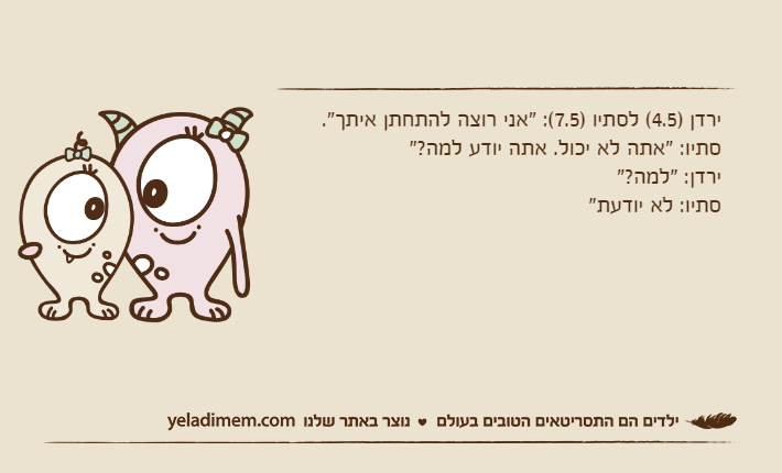 ירדן )4.5( לסתיו )7.5(: "אני רוצה להתחתן איתך". סתיו: "אתה לא יכול. אתה יודע למה?"ירדן: "למה?"סתיו: לא יודעת"