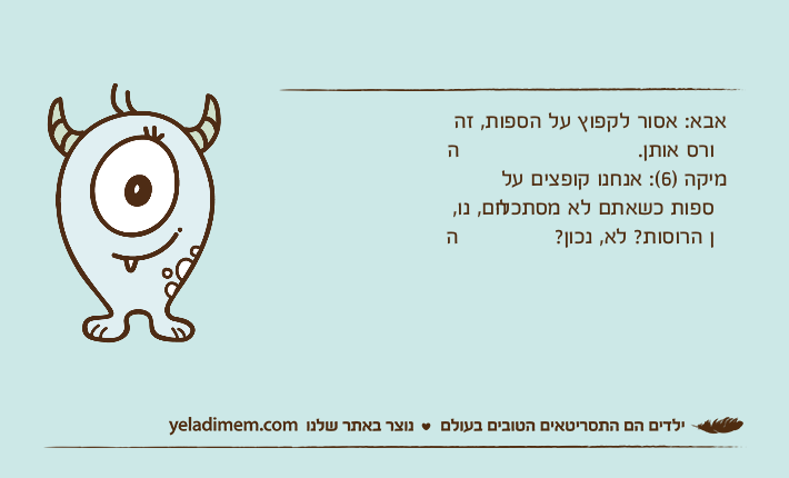 אבא: אסור לקפוץ על הספות, זה הורס אותן.מיקה )6(: אנחנו קופצים על הספות כשאתם לא מסתכלים, נו, הן הרוסות? לא, נכון?