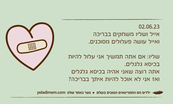 02.06.23אייל ושליו משחקים בבריכה ואייל עושה פעלולים מסוכנים.שליו: אם אתה תמשיך אני עלול להיות בכיסא גלגלים.אתה רוצה שאני אהיה בכיסא גלגלים ואז אני לא אוכל להיות איתך בבריכה?